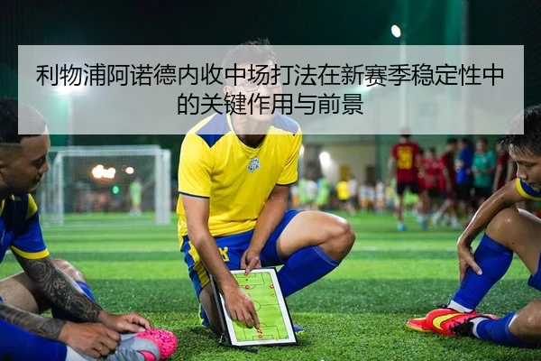 利物浦阿诺德内收中场打法在新赛季稳定性中的关键作用与前景