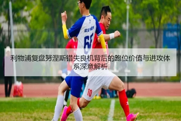 利物浦复盘努涅斯错失良机背后的跑位价值与进攻体系深意解析