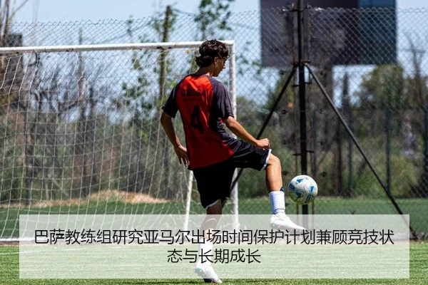 巴萨教练组研究亚马尔出场时间保护计划兼顾竞技状态与长期成长