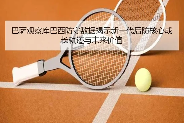 巴萨观察库巴西防守数据揭示新一代后防核心成长轨迹与未来价值