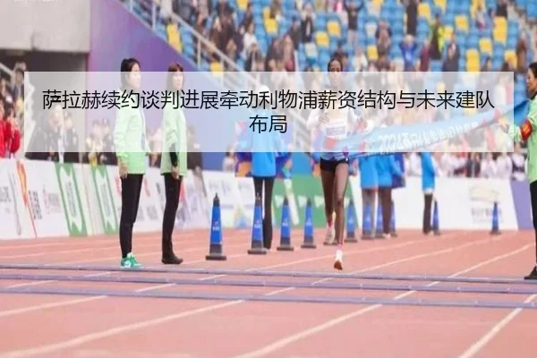 萨拉赫续约谈判进展牵动利物浦薪资结构与未来建队布局
