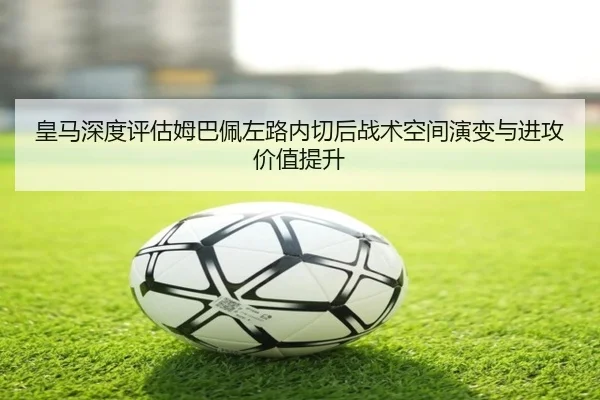 皇马深度评估姆巴佩左路内切后战术空间演变与进攻价值提升