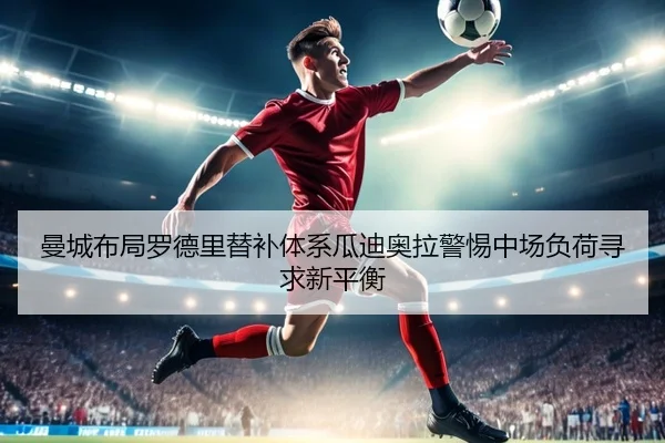 曼城布局罗德里替补体系瓜迪奥拉警惕中场负荷寻求新平衡