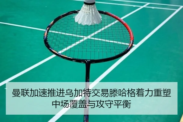 曼联加速推进乌加特交易滕哈格着力重塑中场覆盖与攻守平衡