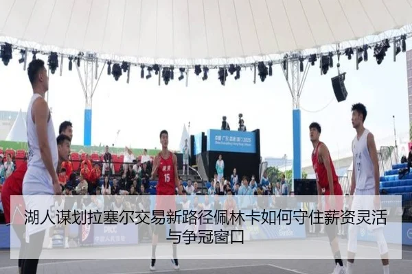 湖人谋划拉塞尔交易新路径佩林卡如何守住薪资灵活与争冠窗口