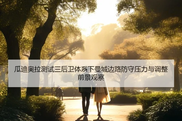 瓜迪奥拉测试三后卫体系下曼城边路防守压力与调整前景观察